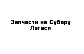 Запчасти на Субару Легаси